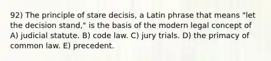 92) The principle of stare decisis, a Latin phrase that means "let the decision stand," is the basis of the modern legal concept of A) judicial statute. B) code law. C) jury trials. D) the primacy of common law. E) precedent.