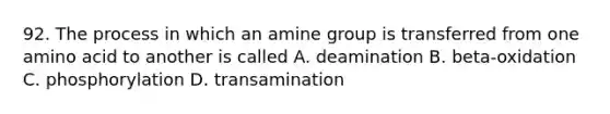 92. The process in which an amine group is transferred from one amino acid to another is called A. deamination B. beta-oxidation C. phosphorylation D. transamination