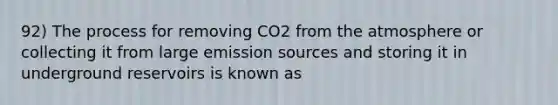 92) The process for removing CO2 from the atmosphere or collecting it from large emission sources and storing it in underground reservoirs is known as