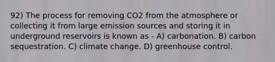 92) The process for removing CO2 from the atmosphere or collecting it from large emission sources and storing it in underground reservoirs is known as - A) carbonation. B) carbon sequestration. C) climate change. D) greenhouse control.