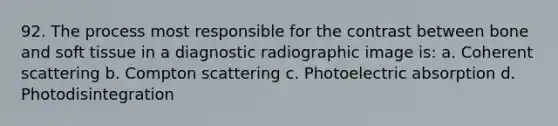 92. The process most responsible for the contrast between bone and soft tissue in a diagnostic radiographic image is: a. Coherent scattering b. Compton scattering c. Photoelectric absorption d. Photodisintegration