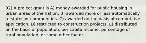 92) A project grant is A) money awarded for public housing in urban areas of the nation. B) awarded more or less automatically to states or communities. C) awarded on the basis of competitive application. D) restricted to construction projects. E) distributed on the basis of population, per capita income, percentage of rural population, or some other factor.