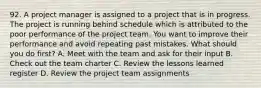 92. A project manager is assigned to a project that is in progress. The project is running behind schedule which is attributed to the poor performance of the project team. You want to improve their performance and avoid repeating past mistakes. What should you do first? A. Meet with the team and ask for their input B. Check out the team charter C. Review the lessons learned register D. Review the project team assignments