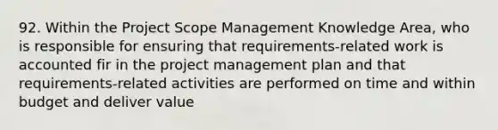 92. Within the Project Scope Management Knowledge Area, who is responsible for ensuring that requirements-related work is accounted fir in the project management plan and that requirements-related activities are performed on time and within budget and deliver value