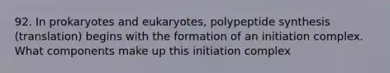 92. In prokaryotes and eukaryotes, polypeptide synthesis (translation) begins with the formation of an initiation complex. What components make up this initiation complex