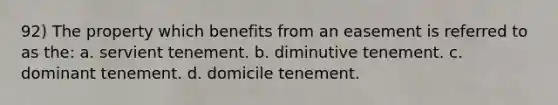 92) The property which benefits from an easement is referred to as the: a. servient tenement. b. diminutive tenement. c. dominant tenement. d. domicile tenement.