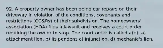 92. A property owner has been doing car repairs on their driveway in violation of the conditions, covenants and restrictions (CC&Rs) of their subdivision. The homeowners' association (HOA) files a lawsuit and receives a court order requiring the owner to stop. The court order is called a(n): a) attachment lien. b) lis pendens c) injunction. d) mechanic's lien.