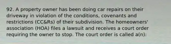 92. A property owner has been doing car repairs on their driveway in violation of the conditions, covenants and restrictions (CC&Rs) of their subdivision. The homeowners' association (HOA) files a lawsuit and receives a court order requiring the owner to stop. The court order is called a(n):