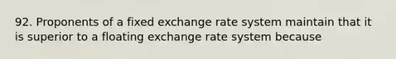 92. Proponents of a fixed exchange rate system maintain that it is superior to a floating exchange rate system because