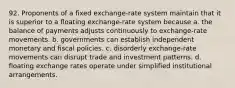 92. Proponents of a fixed exchange-rate system maintain that it is superior to a floating exchange-rate system because a. the balance of payments adjusts continuously to exchange-rate movements. b. governments can establish independent monetary and fiscal policies. c. disorderly exchange-rate movements can disrupt trade and investment patterns. d. floating exchange rates operate under simplified institutional arrangements.