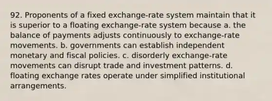 92. Proponents of a fixed exchange-rate system maintain that it is superior to a floating exchange-rate system because a. the balance of payments adjusts continuously to exchange-rate movements. b. governments can establish independent monetary and fiscal policies. c. disorderly exchange-rate movements can disrupt trade and investment patterns. d. floating exchange rates operate under simplified institutional arrangements.