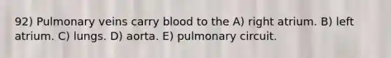 92) Pulmonary veins carry blood to the A) right atrium. B) left atrium. C) lungs. D) aorta. E) pulmonary circuit.