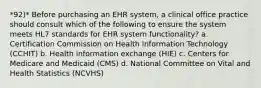 *92)* Before purchasing an EHR system, a clinical office practice should consult which of the following to ensure the system meets HL7 standards for EHR system functionality? a. Certification Commission on Health Information Technology (CCHIT) b. Health information exchange (HIE) c. Centers for Medicare and Medicaid (CMS) d. National Committee on Vital and Health Statistics (NCVHS)