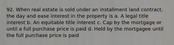 92. When real estate is sold under an installment land contract, the day and ease interest in the property is a. A legal title interest b. An equitable title interest c. Cap by the mortgage or until a full purchase price is paid d. Held by the mortgagee until the full purchase price is paid