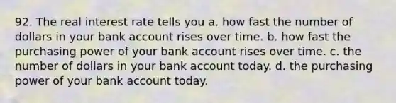 92. The real interest rate tells you a. how fast the number of dollars in your bank account rises over time. b. how fast the purchasing power of your bank account rises over time. c. the number of dollars in your bank account today. d. the purchasing power of your bank account today.