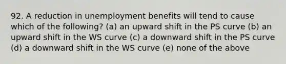 92. A reduction in unemployment benefits will tend to cause which of the​ following? (a) an upward shift in the PS curve (b) an upward shift in the WS curve (c) a downward shift in the PS curve (d) a downward shift in the WS curve (e) none of the above