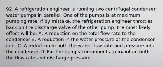 92. A refrigeration engineer is running two centrifugal condenser water pumps in parallel. One of the pumps is at maximum pumping rate. If by mistake, the refrigeration engineer throttles back on the discharge valve of the other pump, the most likely effect will be: A. A reduction on the total flow rate to the condenser B. A reduction in the water pressure at the condenser inlet C. A reduction in both the water flow rate and pressure into the condenser D. For the pumps components to maintain both the flow rate and discharge pressure