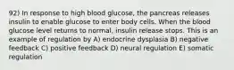 92) In response to high blood glucose, the pancreas releases insulin to enable glucose to enter body cells. When the blood glucose level returns to normal, insulin release stops. This is an example of regulation by A) endocrine dysplasia B) negative feedback C) positive feedback D) neural regulation E) somatic regulation