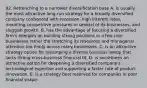 92. Retrenching to a narrower diversification base A. is usually the most attractive long-run strategy for a broadly diversified company confronted with recession, high interest rates, mounting competitive pressures in several of its businesses, and sluggish growth. B. has the advantage of focusing a diversified firm's energies on building strong positions in a few core businesses rather the stretching its resources and managerial attention too thinly across many businesses. C. is an attractive strategy option for revamping a diverse business lineup that lacks strong cross-business financial fit. D. is sometimes an attractive option for deepening a diversified company's technological expertise and supporting a faster rate of product innovation. E. is a strategy best reserved for companies in poor financial shape.