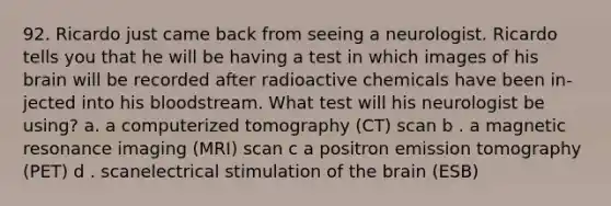 92. Ricardo just came back from seeing a neurologist. Ricardo tells you that he will be having a test in which images of his brain will be recorded after radioactive chemicals have been in-jected into his bloodstream. What test will his neurologist be using? a. a computerized tomography (CT) scan b . a magnetic resonance imaging (MRI) scan c a positron emission tomography (PET) d . scanelectrical stimulation of the brain (ESB)