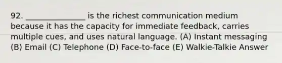 92. _______________ is the richest communication medium because it has the capacity for immediate feedback, carries multiple cues, and uses natural language. (A) Instant messaging (B) Email (C) Telephone (D) Face-to-face (E) Walkie-Talkie Answer