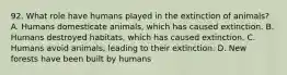 92. What role have humans played in the extinction of animals? A. Humans domesticate animals, which has caused extinction. B. Humans destroyed habitats, which has caused extinction. C. Humans avoid animals, leading to their extinction. D. New forests have been built by humans