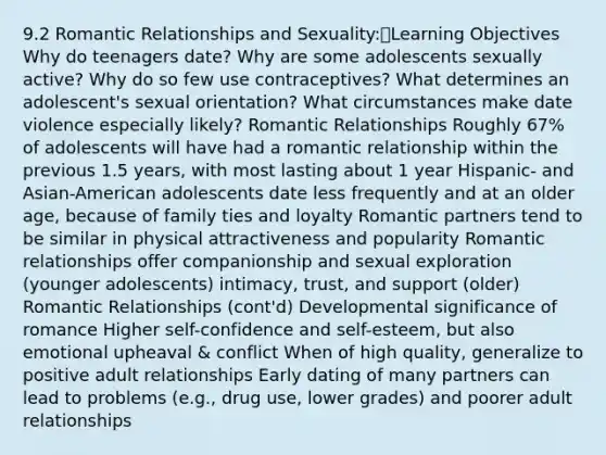 9.2 Romantic Relationships and Sexuality:Learning Objectives Why do teenagers date? Why are some adolescents sexually active? Why do so few use contraceptives? What determines an adolescent's sexual orientation? What circumstances make date violence especially likely? Romantic Relationships Roughly 67% of adolescents will have had a romantic relationship within the previous 1.5 years, with most lasting about 1 year Hispanic- and Asian-American adolescents date less frequently and at an older age, because of family ties and loyalty Romantic partners tend to be similar in physical attractiveness and popularity Romantic relationships offer companionship and sexual exploration (younger adolescents) intimacy, trust, and support (older) Romantic Relationships (cont'd) Developmental significance of romance Higher self-confidence and self-esteem, but also emotional upheaval & conflict When of high quality, generalize to positive adult relationships Early dating of many partners can lead to problems (e.g., drug use, lower grades) and poorer adult relationships