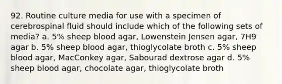 92. Routine culture media for use with a specimen of cerebrospinal fluid should include which of the following sets of media? a. 5% sheep blood agar, Lowenstein Jensen agar, 7H9 agar b. 5% sheep blood agar, thioglycolate broth c. 5% sheep blood agar, MacConkey agar, Sabourad dextrose agar d. 5% sheep blood agar, chocolate agar, thioglycolate broth