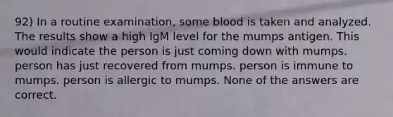 92) In a routine examination, some blood is taken and analyzed. The results show a high IgM level for the mumps antigen. This would indicate the person is just coming down with mumps. person has just recovered from mumps. person is immune to mumps. person is allergic to mumps. None of the answers are correct.