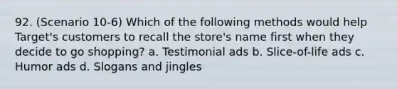 92. (Scenario 10-6) Which of the following methods would help Target's customers to recall the store's name first when they decide to go shopping? a. Testimonial ads b. Slice-of-life ads c. Humor ads d. Slogans and jingles