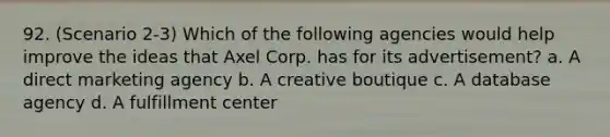 92. (Scenario 2-3) Which of the following agencies would help improve the ideas that Axel Corp. has for its advertisement? a. A direct marketing agency b. A creative boutique c. A database agency d. A fulfillment center