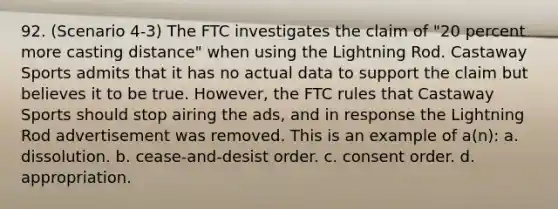 92. (Scenario 4-3) The FTC investigates the claim of "20 percent more casting distance" when using the Lightning Rod. Castaway Sports admits that it has no actual data to support the claim but believes it to be true. However, the FTC rules that Castaway Sports should stop airing the ads, and in response the Lightning Rod advertisement was removed. This is an example of a(n): a. dissolution. b. cease-and-desist order. c. consent order. d. appropriation.