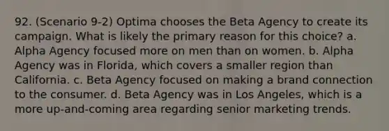 92. (Scenario 9-2) Optima chooses the Beta Agency to create its campaign. What is likely the primary reason for this choice? a. Alpha Agency focused more on men than on women. b. Alpha Agency was in Florida, which covers a smaller region than California. c. Beta Agency focused on making a brand connection to the consumer. d. Beta Agency was in Los Angeles, which is a more up-and-coming area regarding senior marketing trends.