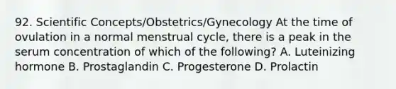 92. Scientific Concepts/Obstetrics/Gynecology At the time of ovulation in a normal menstrual cycle, there is a peak in the serum concentration of which of the following? A. Luteinizing hormone B. Prostaglandin C. Progesterone D. Prolactin