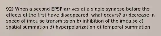 92) When a second EPSP arrives at a single synapse before the effects of the first have disappeared, what occurs? a) decrease in speed of impulse transmission b) inhibition of the impulse c) spatial summation d) hyperpolarization e) temporal summation