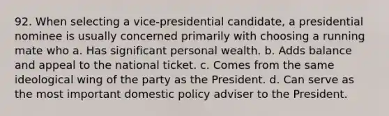 92. When selecting a vice-presidential candidate, a presidential nominee is usually concerned primarily with choosing a running mate who a. Has significant personal wealth. b. Adds balance and appeal to the national ticket. c. Comes from the same ideological wing of the party as the President. d. Can serve as the most important domestic policy adviser to the President.