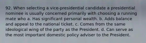 92. When selecting a vice-presidential candidate a presidential nominee is usually concerned primarily with choosing a running mate who a. Has significant personal wealth. b. Adds balance and appeal to the national ticket. c. Comes from the same ideological wing of the party as the President. d. Can serve as the most important domestic policy adviser to the President.