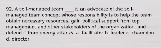 92. A self-managed team ____ is an advocate of the self-managed team concept whose responsibility is to help the team obtain necessary resources, gain political support from top management and other stakeholders of the organization, and defend it from enemy attacks. a. facilitator b. leader c. champion d. director