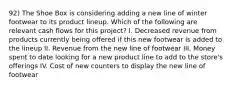 92) The Shoe Box is considering adding a new line of winter footwear to its product lineup. Which of the following are relevant cash flows for this project? I. Decreased revenue from products currently being offered if this new footwear is added to the lineup II. Revenue from the new line of footwear III. Money spent to date looking for a new product line to add to the store's offerings IV. Cost of new counters to display the new line of footwear