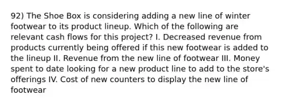 92) The Shoe Box is considering adding a new line of winter footwear to its product lineup. Which of the following are relevant cash flows for this project? I. Decreased revenue from products currently being offered if this new footwear is added to the lineup II. Revenue from the new line of footwear III. Money spent to date looking for a new product line to add to the store's offerings IV. Cost of new counters to display the new line of footwear