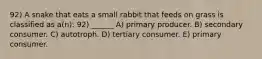 92) A snake that eats a small rabbit that feeds on grass is classified as a(n): 92) ______ A) primary producer. B) secondary consumer. C) autotroph. D) tertiary consumer. E) primary consumer.