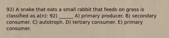 92) A snake that eats a small rabbit that feeds on grass is classified as a(n): 92) ______ A) primary producer. B) secondary consumer. C) autotroph. D) tertiary consumer. E) primary consumer.