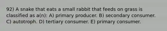 92) A snake that eats a small rabbit that feeds on grass is classified as a(n): A) primary producer. B) secondary consumer. C) autotroph. D) tertiary consumer. E) primary consumer.