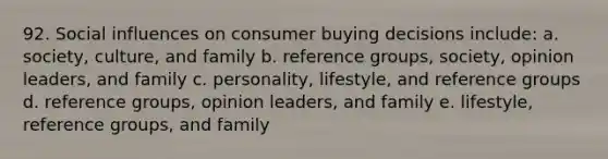 92. <a href='https://www.questionai.com/knowledge/kO4dMbNCii-social-influence' class='anchor-knowledge'>social influence</a>s on consumer buying decisions include: a. society, culture, and family b. reference groups, society, opinion leaders, and family c. personality, lifestyle, and reference groups d. reference groups, opinion leaders, and family e. lifestyle, reference groups, and family