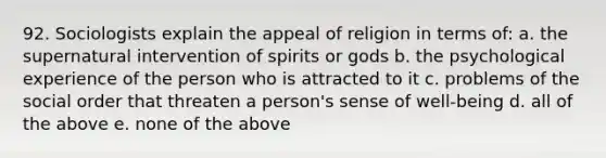 92. Sociologists explain the appeal of religion in terms of: a. the supernatural intervention of spirits or gods b. the psychological experience of the person who is attracted to it c. problems of the social order that threaten a person's sense of well-being d. all of the above e. none of the above