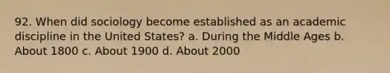 92. When did sociology become established as an academic discipline in the United States? a. During the Middle Ages b. About 1800 c. About 1900 d. About 2000