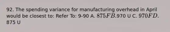 92. The spending variance for manufacturing overhead in April would be closest to: Refer To: 9-90 A. 875 F B.970 U C. 970 F D.875 U