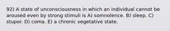 92) A state of unconsciousness in which an individual cannot be aroused even by strong stimuli is A) somnolence. B) sleep. C) stupor. D) coma. E) a chronic vegetative state.