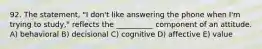 92. The statement, "I don't like answering the phone when I'm trying to study," reflects the __________ component of an attitude. A) behavioral B) decisional C) cognitive D) affective E) value