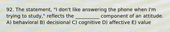 92. The statement, "I don't like answering the phone when I'm trying to study," reflects the __________ component of an attitude. A) behavioral B) decisional C) cognitive D) affective E) value